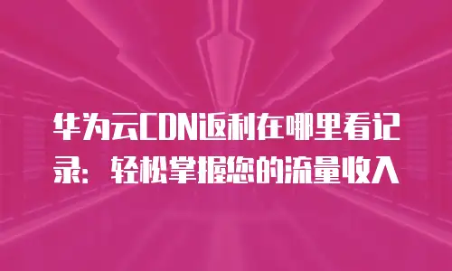 华为云CDN返利在哪里看记录：轻松掌握您的流量收入