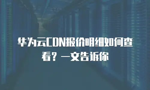 华为云CDN报价明细如何查看？一文告诉你