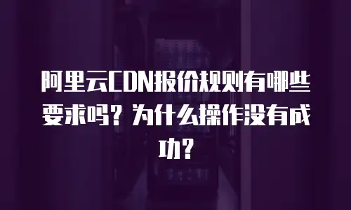 阿里云CDN报价规则有哪些要求吗？为什么操作没有成功？
