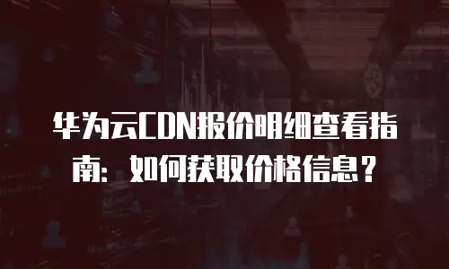 华为云CDN报价明细查看指南：如何获取价格信息？
