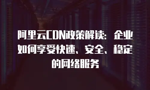 阿里云CDN政策解读：企业如何享受快速、安全、稳定的网络服务