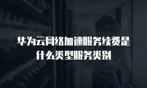 华为云网络加速服务续费是什么类型服务类别