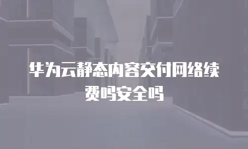 华为云静态内容交付网络续费吗安全吗