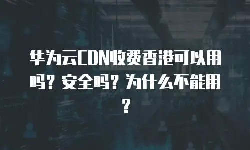 华为云CDN收费香港可以用吗？安全吗？为什么不能用？