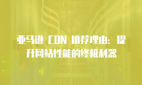 亚马逊 CDN 推荐理由：提升网站性能的终极利器