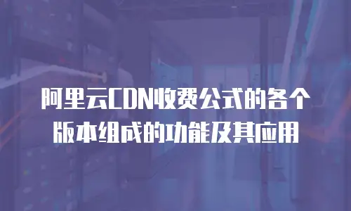 阿里云CDN收费公式的各个版本组成的功能及其应用