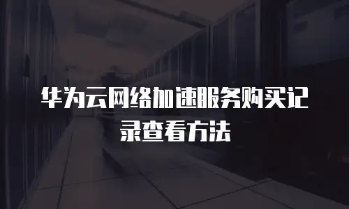 华为云网络加速服务购买记录查看方法