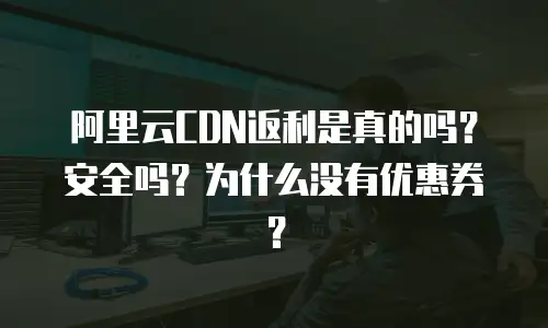 阿里云CDN返利是真的吗？安全吗？为什么没有优惠券？