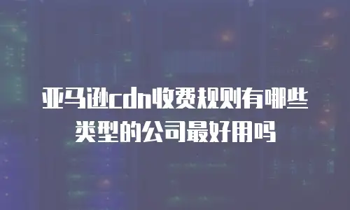 亚马逊cdn收费规则有哪些类型的公司最好用吗