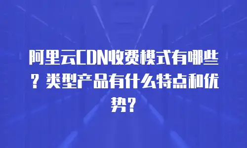 阿里云CDN收费模式有哪些？类型产品有什么特点和优势？