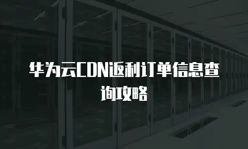 华为云CDN返利订单信息查询攻略