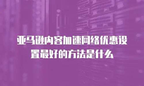 亚马逊内容加速网络优惠设置最好的方法是什么
