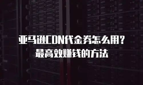 亚马逊CDN代金券怎么用？最高效赚钱的方法