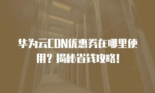 华为云CDN优惠券在哪里使用？揭秘省钱攻略！