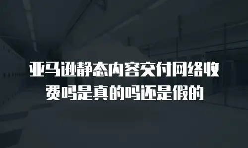 亚马逊静态内容交付网络收费吗是真的吗还是假的