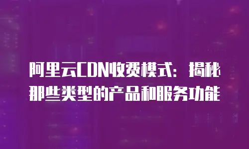 阿里云CDN收费模式：揭秘那些类型的产品和服务功能