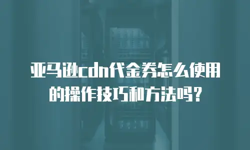 亚马逊cdn代金券怎么使用的操作技巧和方法吗？