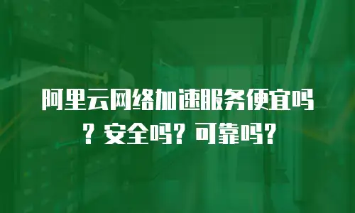 阿里云网络加速服务便宜吗？安全吗？可靠吗？