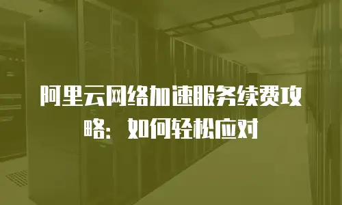 阿里云网络加速服务续费攻略：如何轻松应对