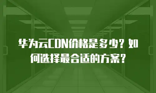 华为云CDN价格是多少？如何选择最合适的方案？