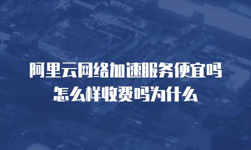 阿里云网络加速服务便宜吗怎么样收费吗为什么
