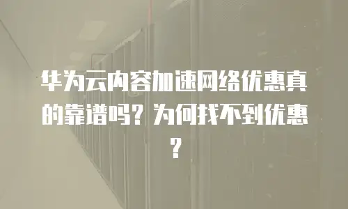 华为云内容加速网络优惠真的靠谱吗？为何找不到优惠？