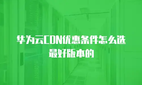 华为云CDN优惠条件怎么选最好版本的