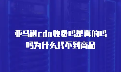 亚马逊cdn收费吗是真的吗吗为什么找不到商品