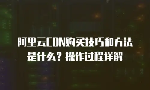 阿里云CDN购买技巧和方法是什么？操作过程详解