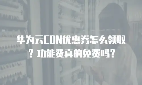 华为云CDN优惠券怎么领取？功能费真的免费吗？