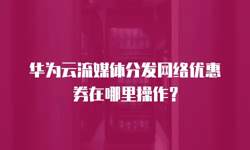 华为云流媒体分发网络优惠券在哪里操作？