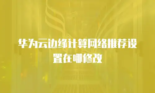 华为云边缘计算网络推荐设置在哪修改
