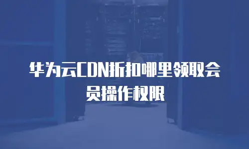 华为云CDN折扣哪里领取会员操作权限