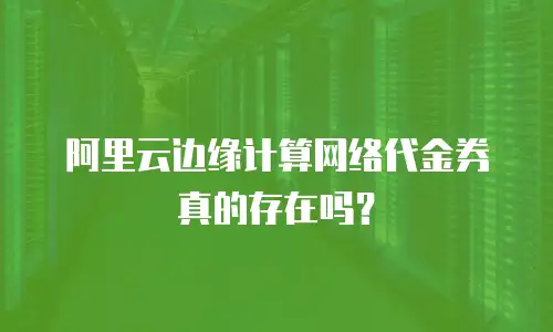 阿里云边缘计算网络代金券真的存在吗？