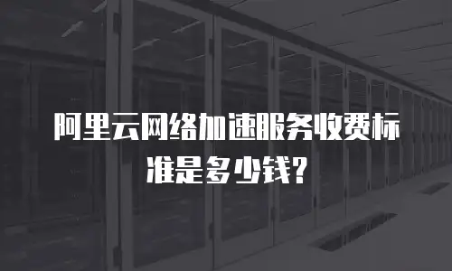 阿里云网络加速服务收费标准是多少钱？