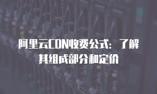 阿里云CDN收费公式：了解其组成部分和定价