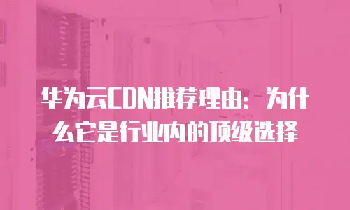 华为云CDN推荐理由：为什么它是行业内的顶级选择