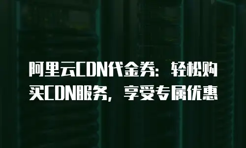 阿里云CDN代金券：轻松购买CDN服务，享受专属优惠