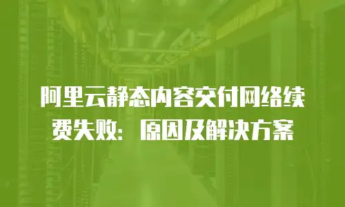阿里云静态内容交付网络续费失败：原因及解决方案