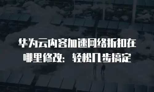 华为云内容加速网络折扣在哪里修改：轻松几步搞定