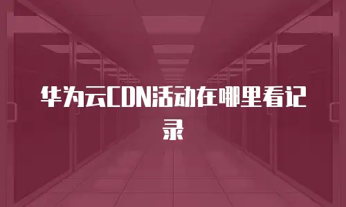 华为云CDN活动在哪里看记录