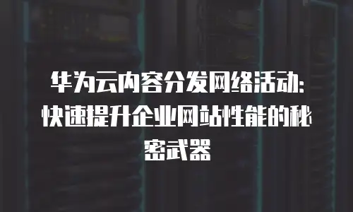 华为云内容分发网络活动：快速提升企业网站性能的秘密武器