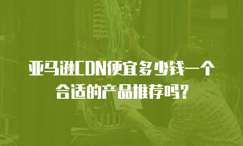亚马逊CDN便宜多少钱一个合适的产品推荐吗？