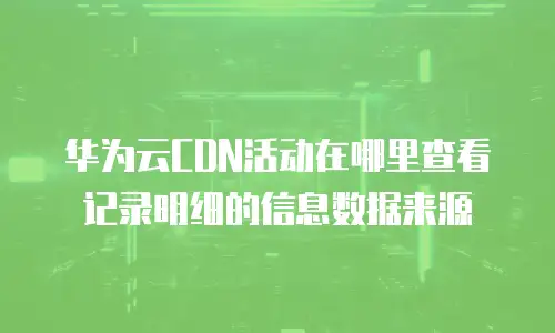 华为云CDN活动在哪里查看记录明细的信息数据来源