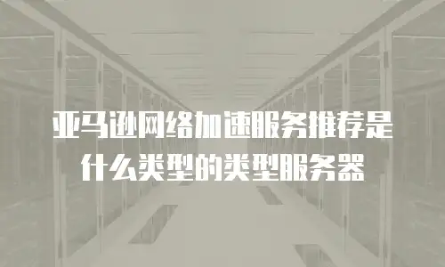 亚马逊网络加速服务推荐是什么类型的类型服务器