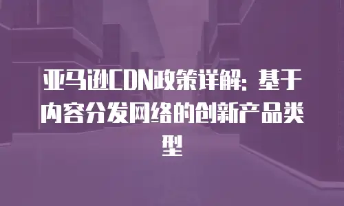 亚马逊CDN政策详解: 基于内容分发网络的创新产品类型