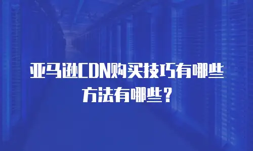 亚马逊CDN购买技巧有哪些方法有哪些？