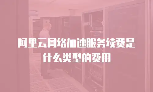 阿里云网络加速服务续费是什么类型的费用