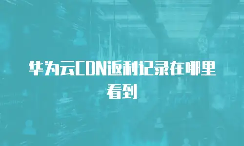 华为云CDN返利记录在哪里看到