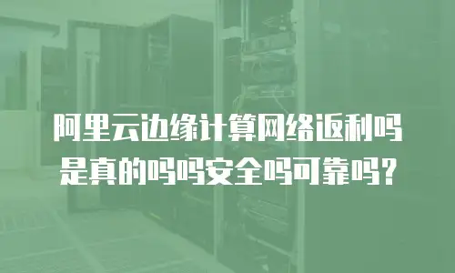 阿里云边缘计算网络返利吗是真的吗吗安全吗可靠吗？